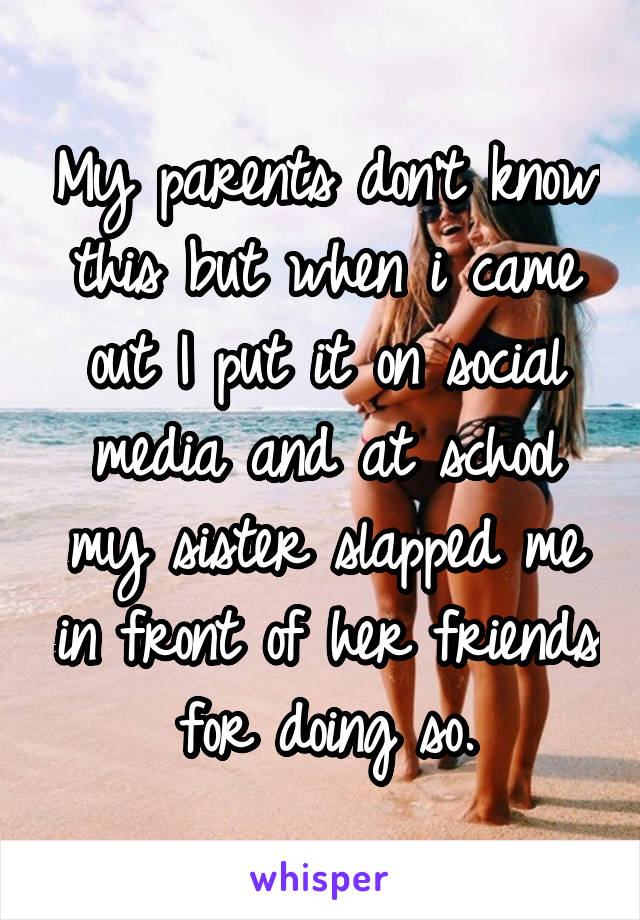 My parents don't know this but when i came out I put it on social media and at school my sister slapped me in front of her friends for doing so.