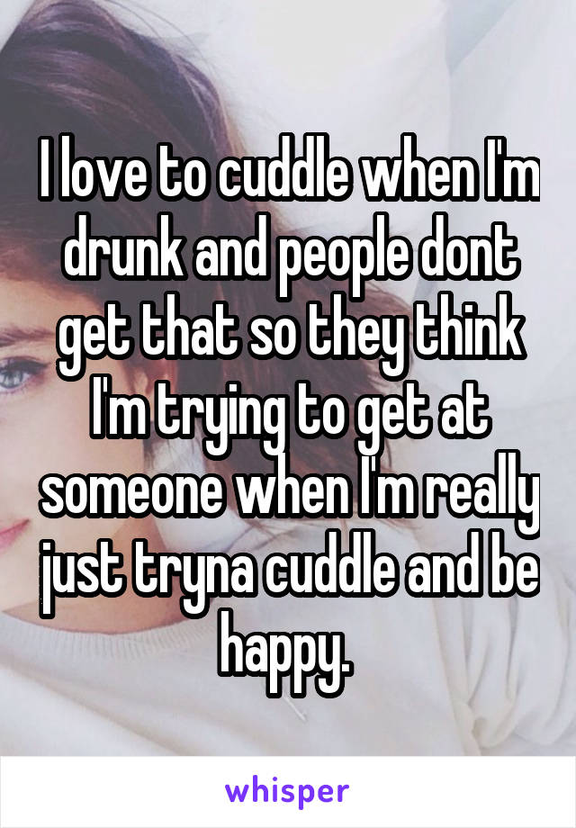 I love to cuddle when I'm drunk and people dont get that so they think I'm trying to get at someone when I'm really just tryna cuddle and be happy. 