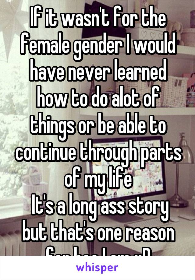 If it wasn't for the female gender I would have never learned how to do alot of things or be able to continue through parts of my life
 It's a long ass story but that's one reason for hoe I am xD