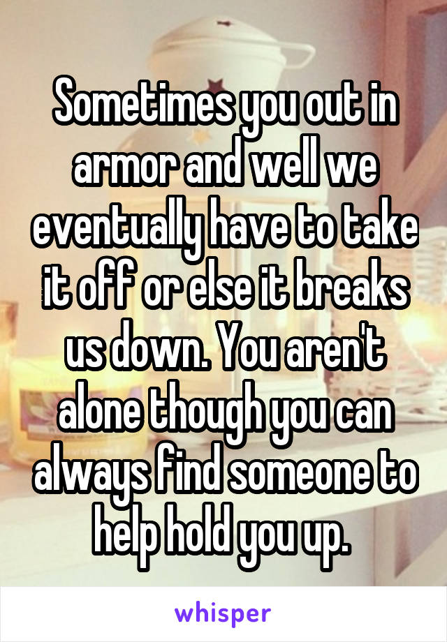 Sometimes you out in armor and well we eventually have to take it off or else it breaks us down. You aren't alone though you can always find someone to help hold you up. 