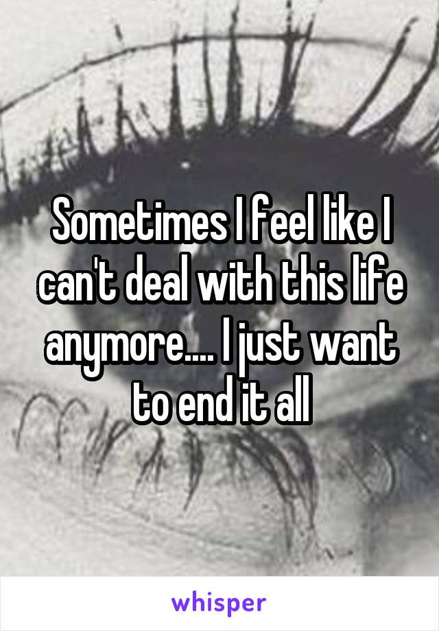 Sometimes I feel like I can't deal with this life anymore.... I just want to end it all