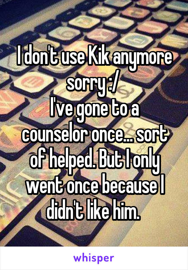 I don't use Kik anymore sorry :/ 
I've gone to a counselor once... sort of helped. But I only went once because I didn't like him. 