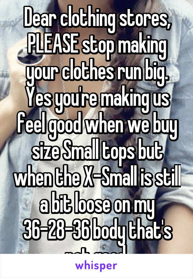 Dear clothing stores,
PLEASE stop making your clothes run big. Yes you're making us feel good when we buy size Small tops but when the X-Small is still a bit loose on my 36-28-36 body that's not good.