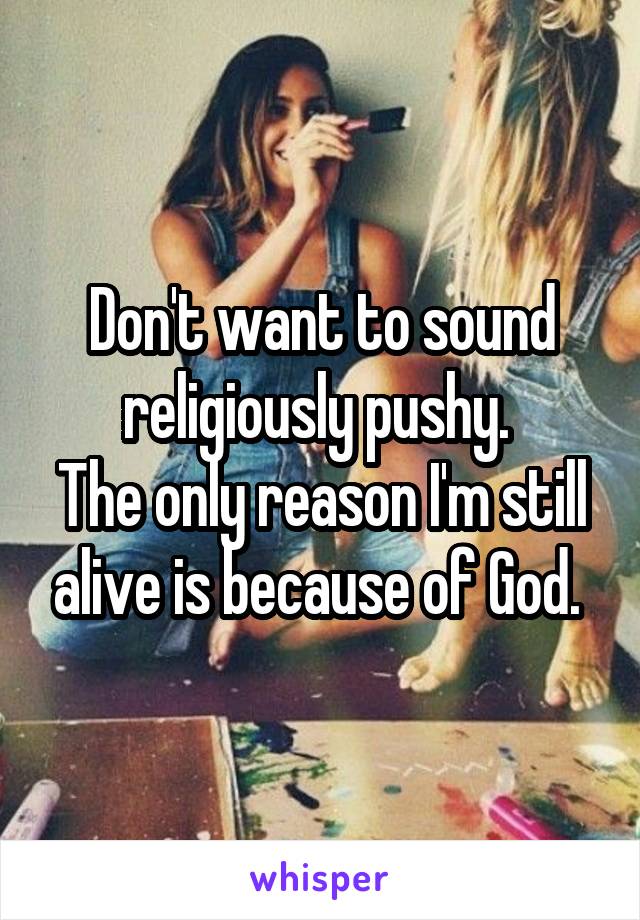 Don't want to sound religiously pushy. 
The only reason I'm still alive is because of God. 