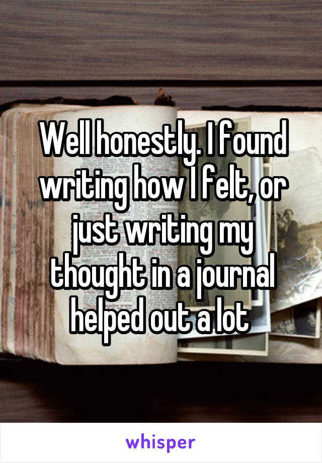 Well honestly. I found writing how I felt, or just writing my thought in a journal helped out a lot 