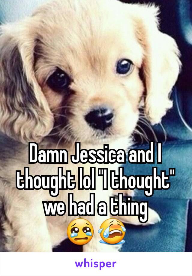 Damn Jessica and I thought lol "I thought" we had a thing 😢😭