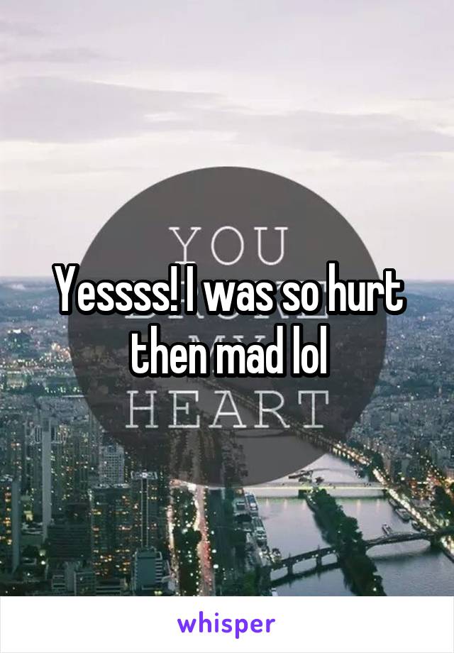 Yessss! I was so hurt then mad lol