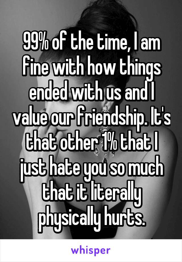 99% of the time, I am fine with how things ended with us and I value our friendship. It's that other 1% that I just hate you so much that it literally physically hurts.