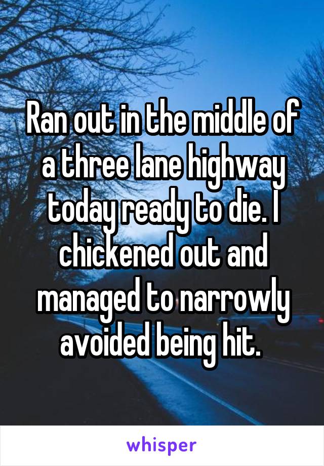 Ran out in the middle of a three lane highway today ready to die. I chickened out and managed to narrowly avoided being hit. 