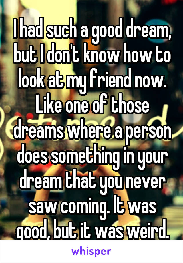 I had such a good dream, but I don't know how to look at my friend now. Like one of those dreams where a person does something in your dream that you never saw coming. It was good, but it was weird.