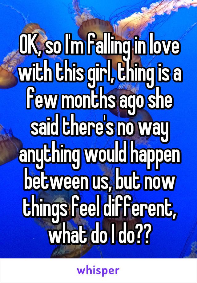 OK, so I'm falling in love with this girl, thing is a few months ago she said there's no way anything would happen between us, but now things feel different, what do I do??