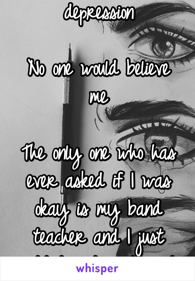 I think I have depression

No one would believe me

The only one who has ever asked if I was okay is my band teacher and I just nodded and said yeah quietly