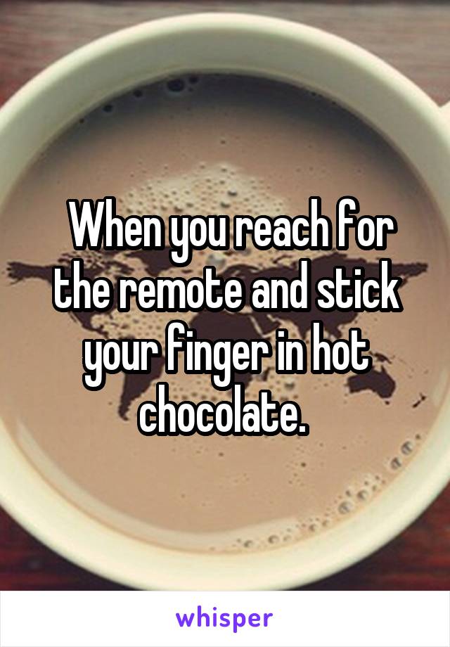  When you reach for the remote and stick your finger in hot chocolate. 