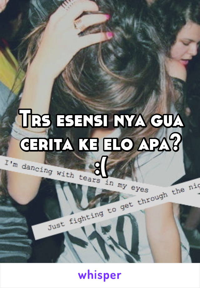 Trs esensi nya gua cerita ke elo apa? :(