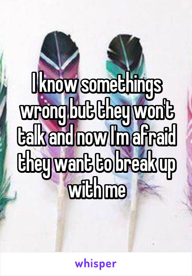 I know somethings wrong but they won't talk and now I'm afraid they want to break up with me