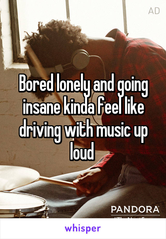 Bored lonely and going insane kinda feel like driving with music up loud 