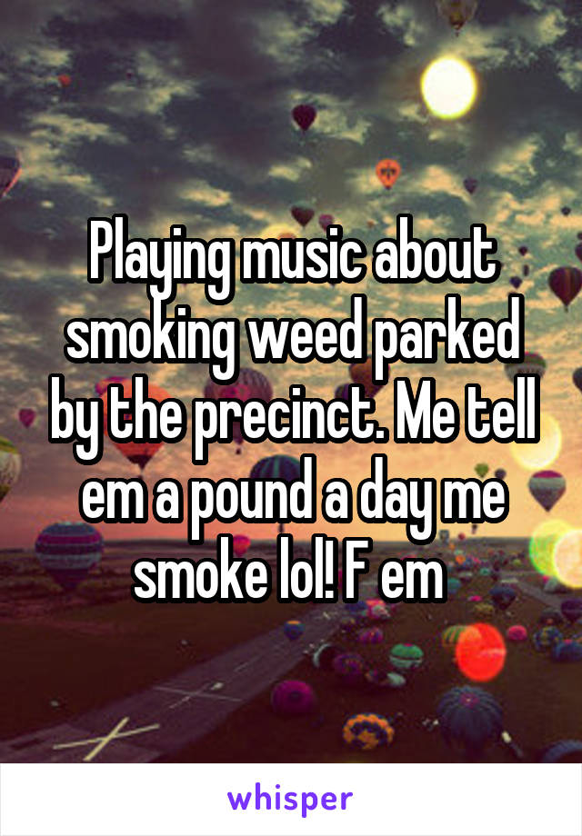 Playing music about smoking weed parked by the precinct. Me tell em a pound a day me smoke lol! F em 