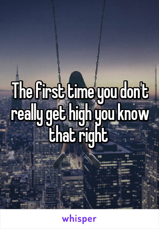 The first time you don't really get high you know that right 