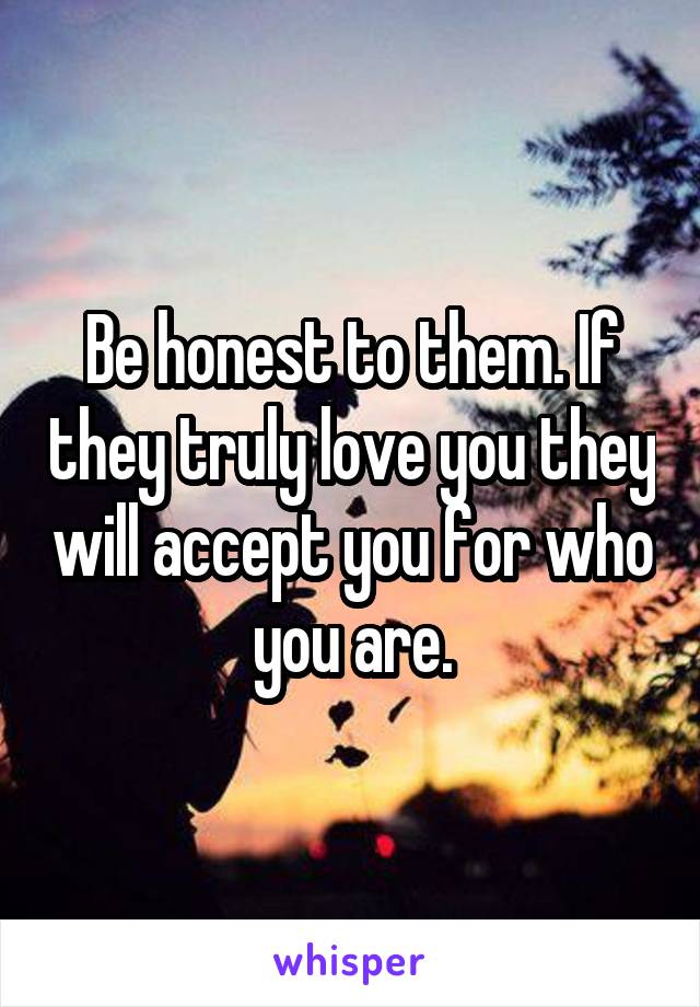 Be honest to them. If they truly love you they will accept you for who you are.