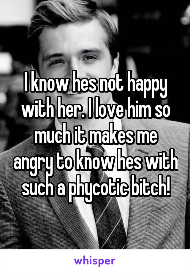 I know hes not happy with her. I love him so much it makes me angry to know hes with such a phycotic bitch!