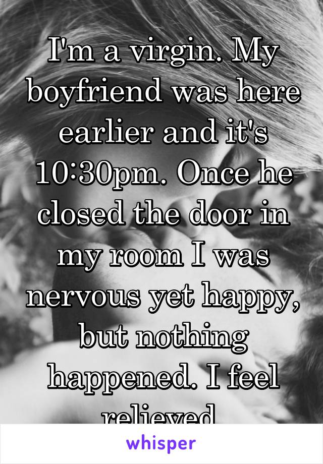 I'm a virgin. My boyfriend was here earlier and it's 10:30pm. Once he closed the door in my room I was nervous yet happy, but nothing happened. I feel relieved 