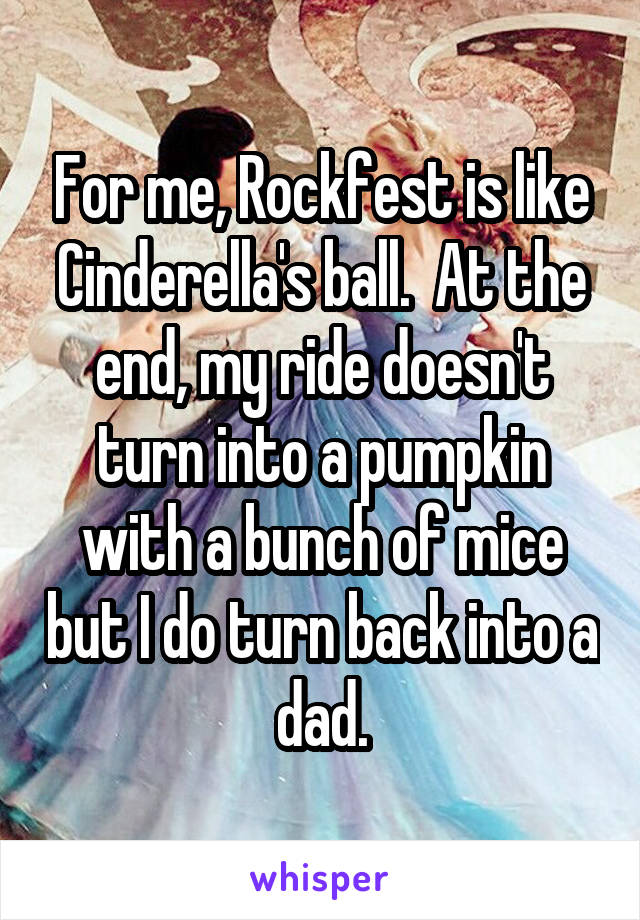 For me, Rockfest is like Cinderella's ball.  At the end, my ride doesn't turn into a pumpkin with a bunch of mice but I do turn back into a dad.