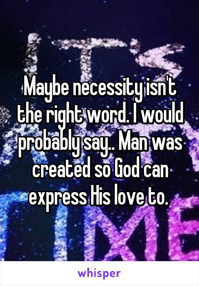 Maybe necessity isn't the right word. I would probably say.. Man was created so God can express His love to. 