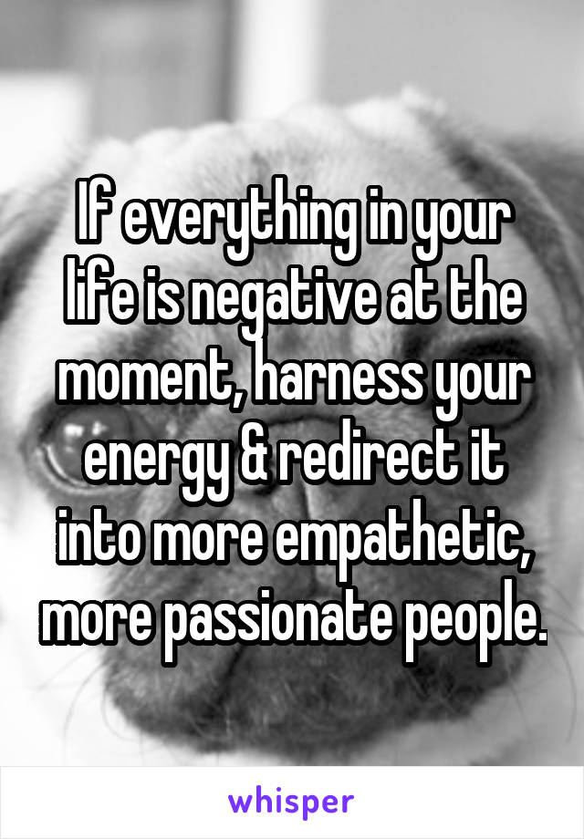 If everything in your life is negative at the moment, harness your energy & redirect it into more empathetic, more passionate people.