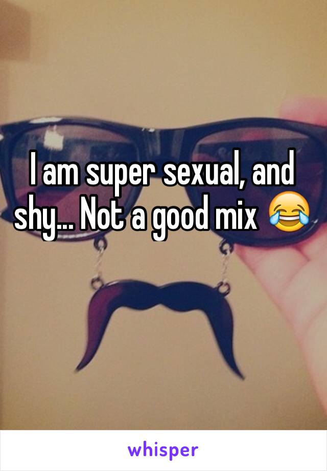 I am super sexual, and shy... Not a good mix 😂