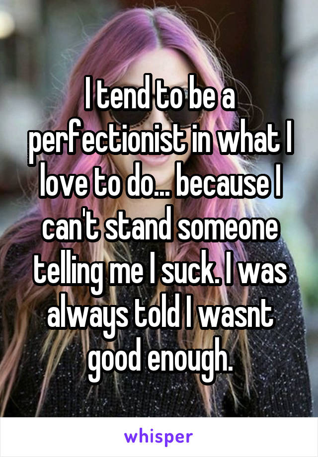 I tend to be a perfectionist in what I love to do... because I can't stand someone telling me I suck. I was always told I wasnt good enough.