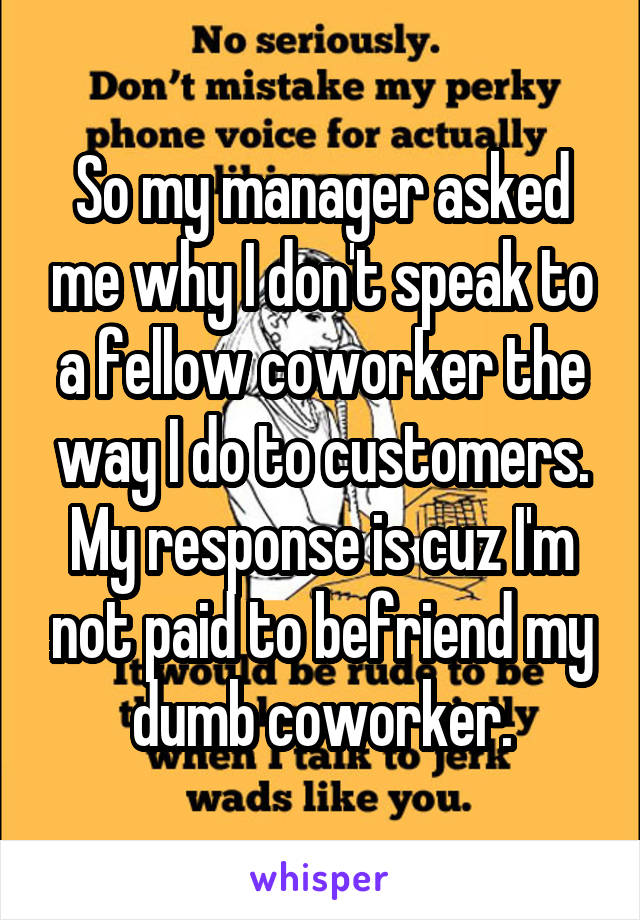 So my manager asked me why I don't speak to a fellow coworker the way I do to customers. My response is cuz I'm not paid to befriend my dumb coworker.