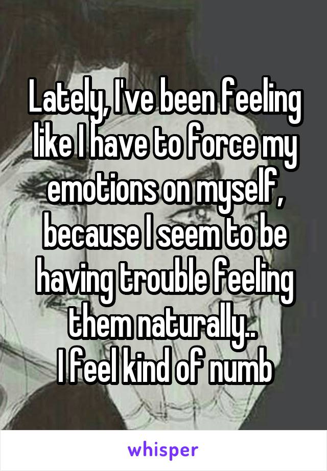 Lately, I've been feeling like I have to force my emotions on myself, because I seem to be having trouble feeling them naturally.. 
I feel kind of numb