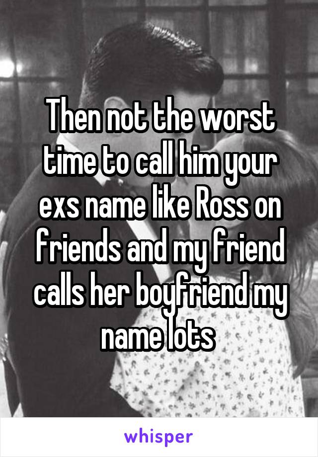 Then not the worst time to call him your exs name like Ross on friends and my friend calls her boyfriend my name lots 