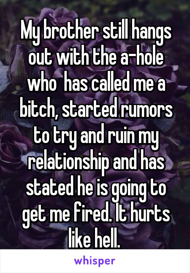 My brother still hangs out with the a-hole who  has called me a bitch, started rumors to try and ruin my relationship and has stated he is going to get me fired. It hurts like hell. 