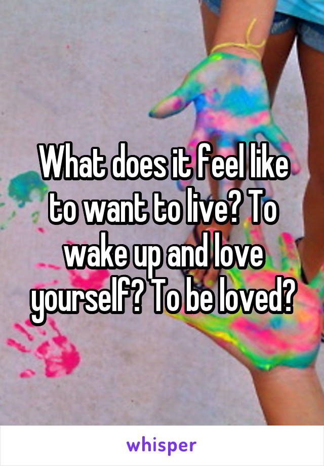 What does it feel like to want to live? To wake up and love yourself? To be loved?