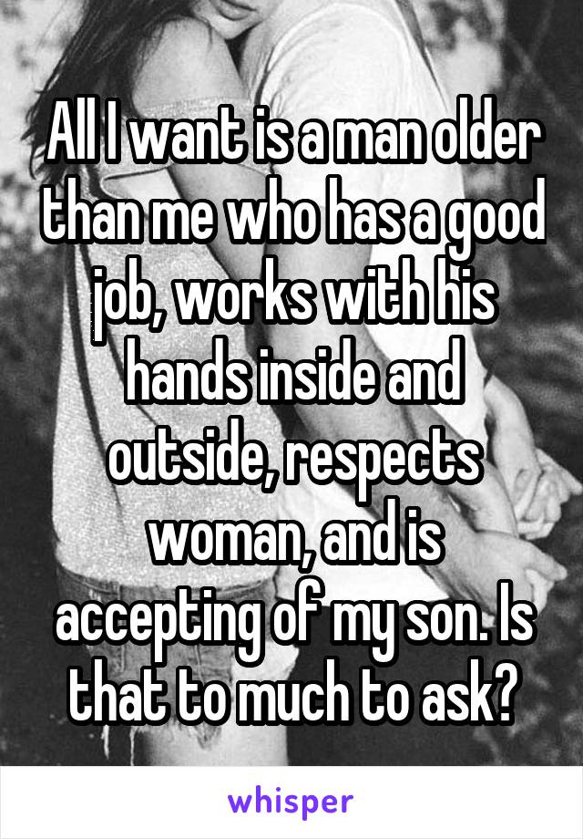 All I want is a man older than me who has a good job, works with his hands inside and outside, respects woman, and is accepting of my son. Is that to much to ask?