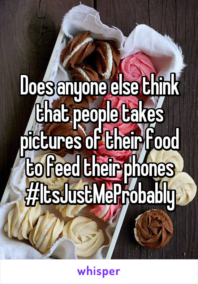 Does anyone else think that people takes pictures of their food to feed their phones #ItsJustMeProbably