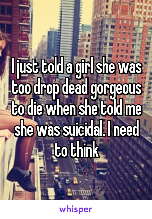 I just told a girl she was too drop dead gorgeous to die when she told me she was suicidal. I need to think