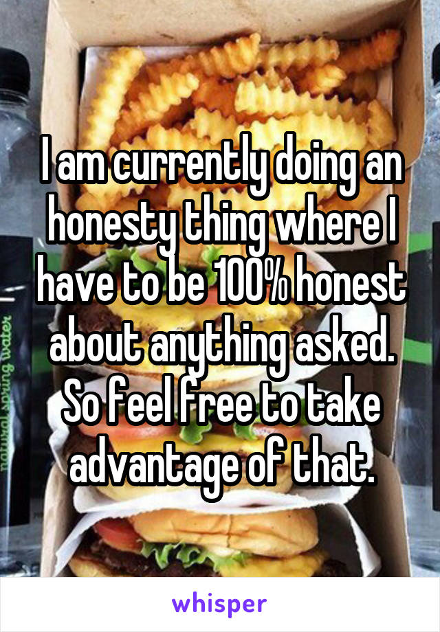 I am currently doing an honesty thing where I have to be 100% honest about anything asked. So feel free to take advantage of that.