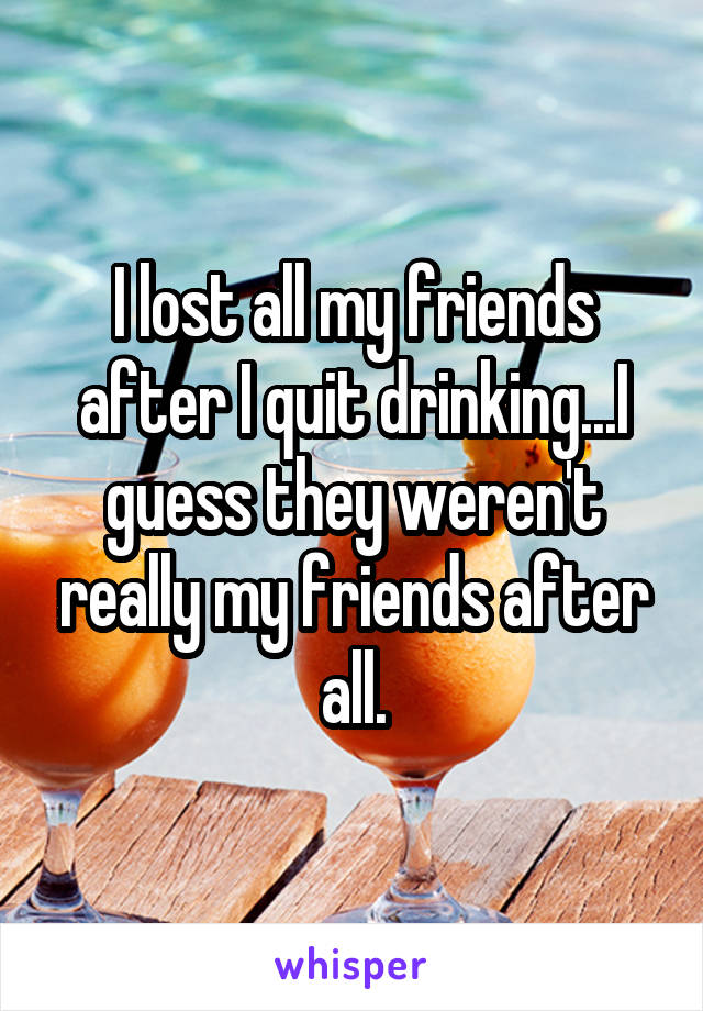 I lost all my friends after I quit drinking...I guess they weren't really my friends after all.