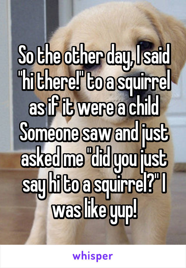 So the other day, I said "hi there!" to a squirrel as if it were a child
Someone saw and just asked me "did you just say hi to a squirrel?" I was like yup!