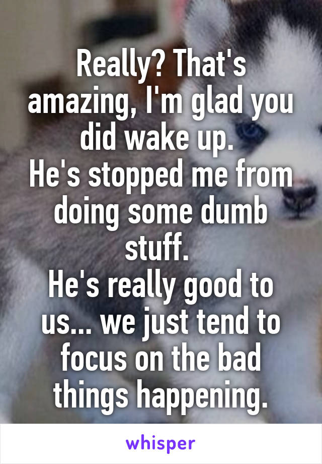 Really? That's amazing, I'm glad you did wake up. 
He's stopped me from doing some dumb stuff. 
He's really good to us... we just tend to focus on the bad things happening.