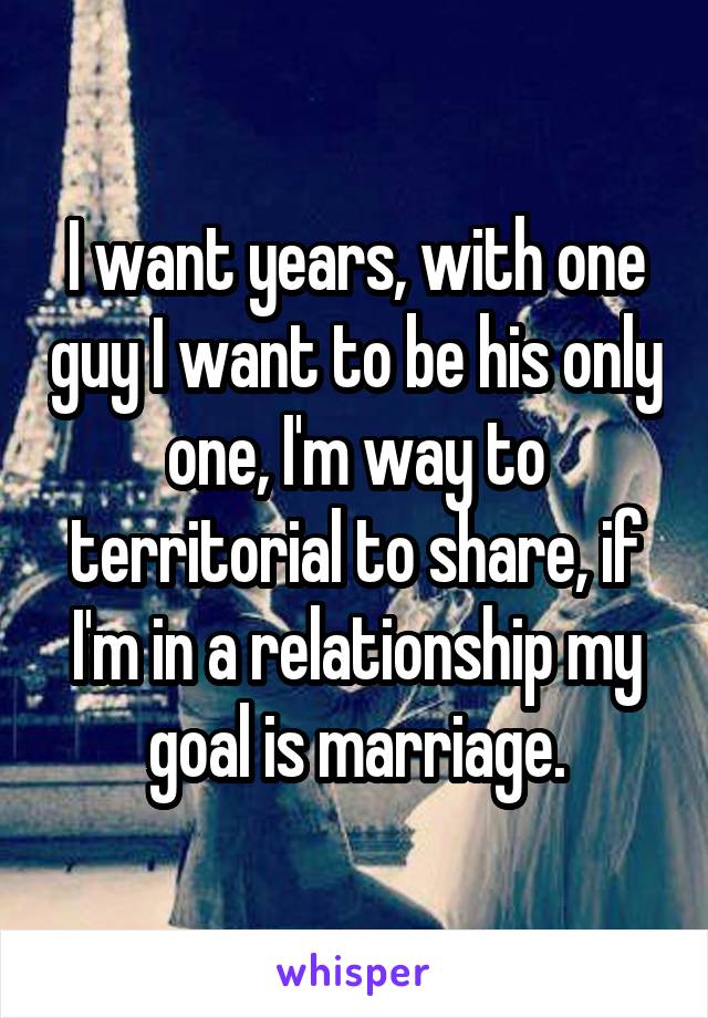 I want years, with one guy I want to be his only one, I'm way to territorial to share, if I'm in a relationship my goal is marriage.