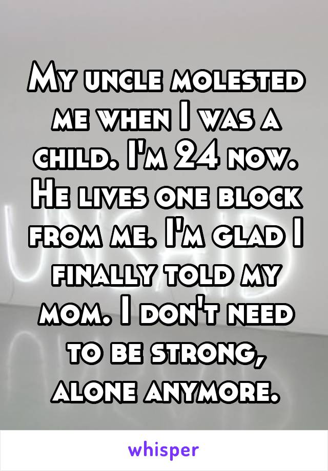 My uncle molested me when I was a child. I'm 24 now. He lives one block from me. I'm glad I finally told my mom. I don't need to be strong, alone anymore.