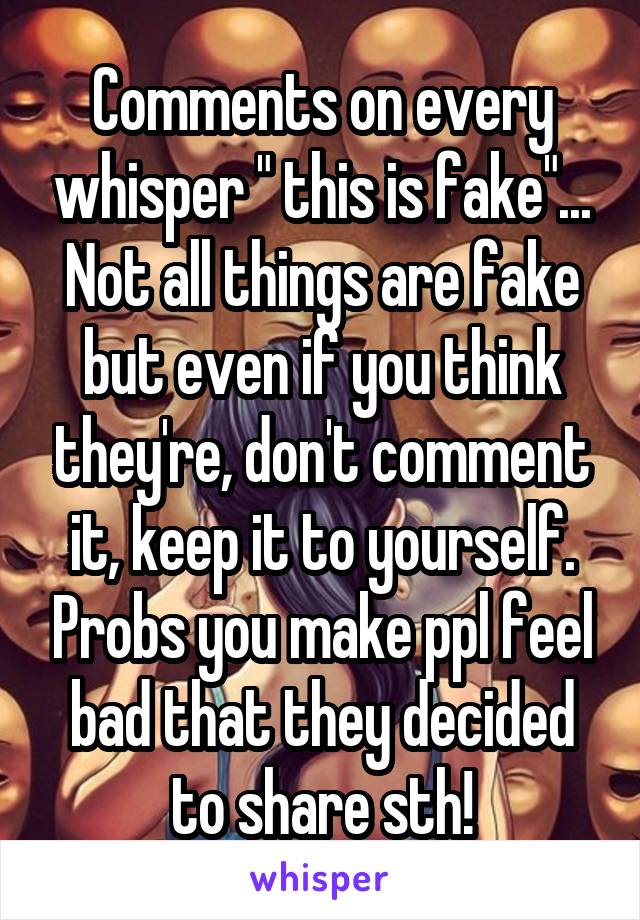 Comments on every whisper " this is fake"... Not all things are fake but even if you think they're, don't comment it, keep it to yourself. Probs you make ppl feel bad that they decided to share sth!