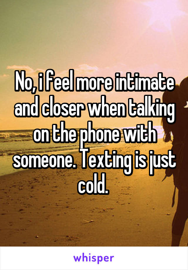 No, i feel more intimate and closer when talking on the phone with someone. Texting is just cold. 