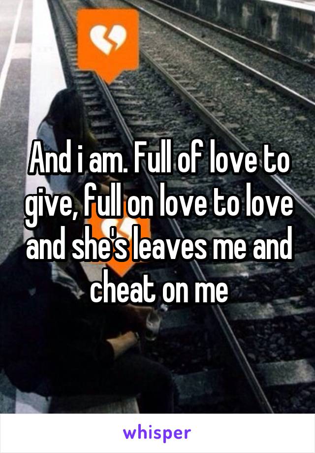 And i am. Full of love to give, full on love to love and she's leaves me and cheat on me