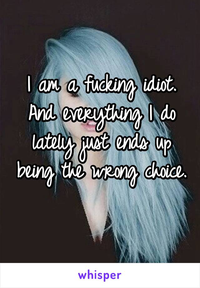 I am a fucking idiot. And everything I do lately just ends up being the wrong choice. 