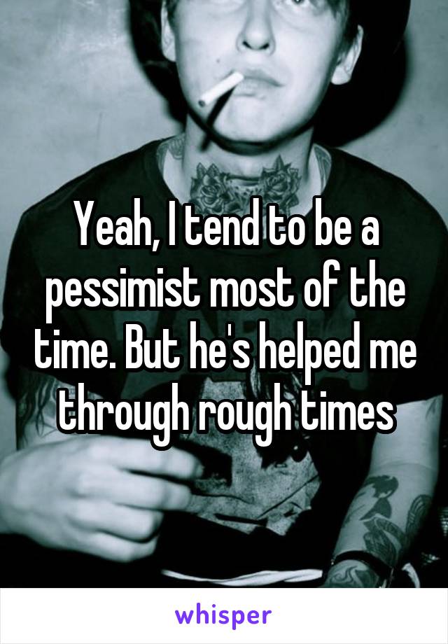 Yeah, I tend to be a pessimist most of the time. But he's helped me through rough times