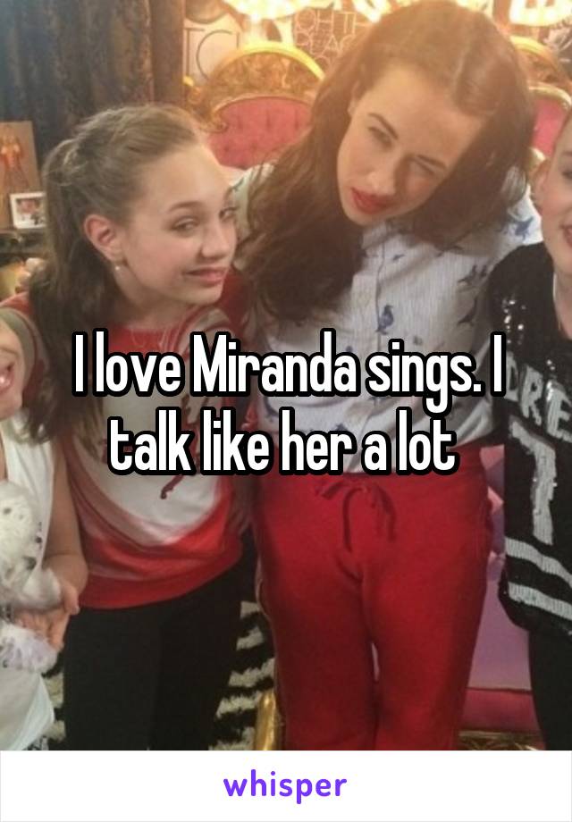 I love Miranda sings. I talk like her a lot 